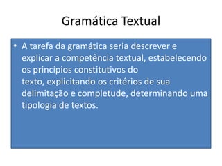 Gramática TextualA tarefa da gramática seria descrever e explicar a competência textual, estabelecendo os princípios constitutivos do texto, explicitando os critérios de sua delimitação e completude, determinando uma tipologia de textos.