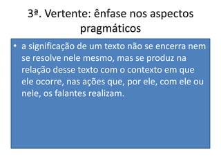 3ª. Vertente: ênfase nos aspectos pragmáticosa significação de um texto não se encerra nem se resolve nele mesmo, mas se produz na relação desse texto com o contexto em que ele ocorre, nas ações que, por ele, com ele ou nele, os falantes realizam.
