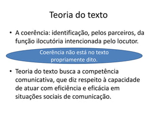 Teoria do textoA coerência: identificação, pelos parceiros, da função ilocutória intencionada pelo locutor. Teoria do texto busca a competência comunicativa, que diz respeito à capacidade de atuar com eficiência e eficácia em situações sociais de comunicação.Coerência não está no texto propriamente dito.