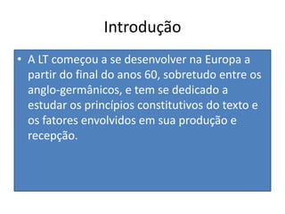 IntroduçãoA LT começou a se desenvolver na Europa a partir do final do anos 60, sobretudo entre os anglo-germânicos, e tem se dedicado a estudar os princípios constitutivos do texto e os fatores envolvidos em sua produção e recepção.