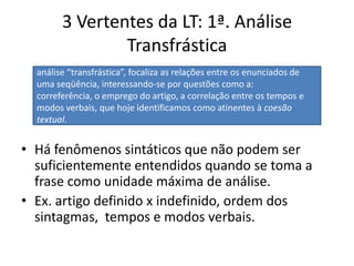 3 Vertentes da LT: 1ª. Análise TransfrásticaHá fenômenos sintáticos que não podem ser suficientemente entendidos quando se toma a frase como unidade máxima de análise.Ex. artigo definido x indefinido, ordem dos sintagmas,  tempos e modos verbais. análise “transfrástica”, focaliza as relações entre os enunciados de uma seqüência, interessando-se por questões como a: correferência, o emprego do artigo, a correlação entre os tempos e modos verbais, que hoje identificamos como atinentes à coesão textual. 