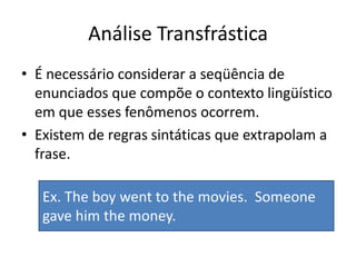 Análise TransfrásticaÉ necessário considerar a seqüência de enunciados que compõe o contexto lingüístico em que esses fenômenos ocorrem. Existem de regras sintáticas que extrapolam a frase.Ex. The boy went to themovies.  Someonegavehimthemoney.