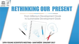 RETHINKING OUR PRESENT
From Millenium Development Goals
to Sustainable Development Goals
19TH YOUNG SCIENTISTS MEETING– SANTARÉM- JANUARY 2017
 