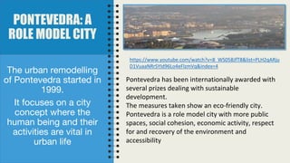 PONTEVEDRA: A
ROLE MODEL CITY
The urban remodelling
of Pontevedra started in
1999.
It focuses on a city
concept where the
human being and their
activities are vital in
urban life
Pontevedra has been internationally awarded with
several prizes dealing with sustainable
development.
The measures taken show an eco-friendly city.
Pontevedra is a role model city with more public
spaces, social cohesion, economic activity, respect
for and recovery of the environment and
accessibility
https://www.youtube.com/watch?v=8_WS05BJfT8&list=PLH2qARju
D1VuaaNRrSYId96Lo4eFlzmVq&index=4
 