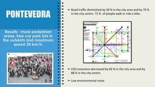 PONTEVEDRA
Results : more pedestrian
areas, free car park lots in
the outskirts and maximum
speed 30 km/h.
➢ Road traffic diminished by 30 % in the city area and by 70 %
in the city centre. 72 % of people walk or ride a bike.
➢ CO2 emissions decreased by 66 % in the city area and by
88 % in the city centre.
➢ Low environmental noise.
 