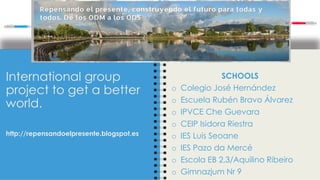 International group
project to get a better
world.
http://repensandoelpresente.blogspot.es
SCHOOLS
o Colegio José Hernández
o Escuela Rubén Bravo Álvarez
o IPVCE Che Guevara
o CEIP Isidora Riestra
o IES Luis Seoane
o IES Pazo da Mercé
o Escola EB 2,3/Aquilino Ribeiro
o Gimnazjum Nr 9
 