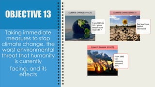 OBJECTIVE 13
From 1885 to
2012 global
temperature
rose 0.85 º
CLIMATE CHANGE EFFECTS
Sea level rose,
rainfall
decreased
CLIMATE CHANGE EFFECTS
From 1990
CO2
emissions
increased
50%
CLIMATE CHANGE EFFECTS
Taking immediate
measures to stop
climate change, the
worst environmental
threat that humanity
is currently
facing, and its
effects
 