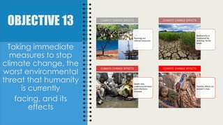 OBJECTIVE 13
Taking immediate
measures to stop
climate change, the
worst environmental
threat that humanity
is currently
facing, and its
effects
Running out
natural resources
CLIMATE CHANGE EFFECTS
Biodiversity is
hreatened by
draining fertile
lands.
CLIMATE CHANGE EFFECTS
Death rate,
undernourishment
and infections
increase
CLIMATE CHANGE EFFECTS
Terrible effects on
women’s lives
CLIMATE CHANGE EFFECTS
 