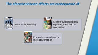 The aforementioned effects are consequence of
Human irresponsibility
A lack of suitable policies
regarding international
cooperation
Economic system based on
mass consumption
 