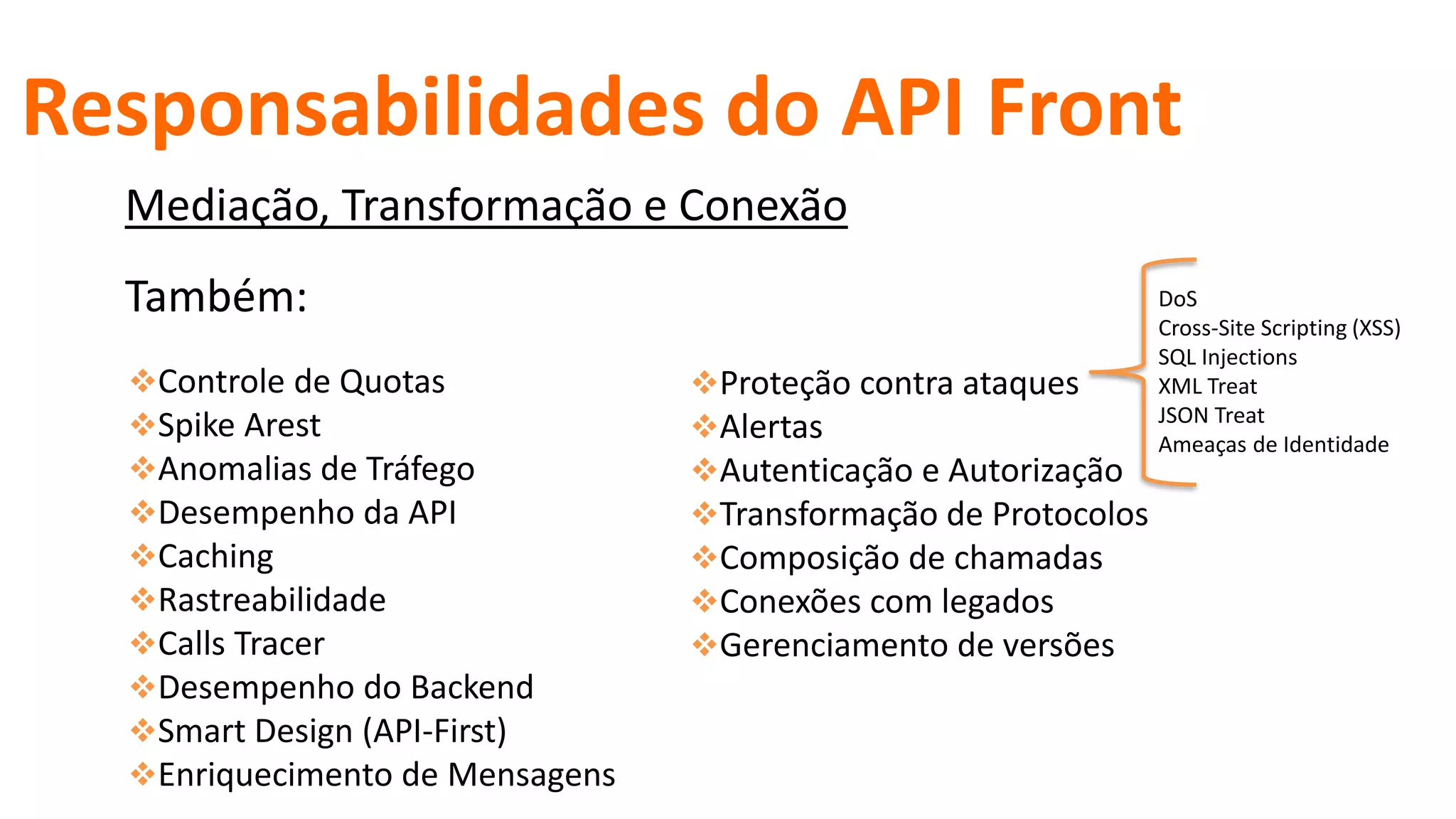 Proteção contra ataques
Alertas
Autenticação e Autorização
Transformação de Protocolos
Composição de chamadas
Conexões com legados
Gerenciamento de versões
DoS
Cross-Site Scripting (XSS)
SQL Injections
XML Treat
JSON Treat
Ameaças de Identidade
Também:
Responsabilidades do API Front
Controle de Quotas
Spike Arest
Anomalias de Tráfego
Desempenho da API
Caching
Rastreabilidade
Calls Tracer
Desempenho do Backend
Smart Design (API-First)
Enriquecimento de Mensagens
Mediação, Transformação e Conexão
 