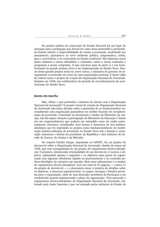HE L E N A M. B. BO ME N Y 147
No projeto político de construção do Estado Nacional há um lugar de
destaque para a pedagogia que deverá ter como meta primordial a juventude.
Ao Estado caberia a responsabilidade de tutelar a juventude, modelando seu
pensamento, ajustando-a ao novo ambiente político, preparando-a, enfim,
para a convivência a ser estimulada no Estado totalitário. Não faltariam nesse
plano símbolos a serem difundidos e cultuados; mitos a serem exaltados e
programas a serem cumpridos. O que interessa mais de perto é a sua trans-
formação no grande projeto cívico a ser implementado no Estado Novo. Den-
tro desse grande projeto inclui-se, entre outras, a iniciativa do governo de ar-
regimentar a juventude em torno de uma organização nacional. E desse caldo
de cultura nasce o projeto de criação da Organização Nacional da Juventude.
Estamos em 1938, ano emblemático do período de recrudescimento do auto-
ritarismo do Estado Novo.
Jovens em marcha
Mas, afinal, o que pretendia o ministro da Justiça com a Organização
Nacional da Juventude? O projeto inicial de criação da Organização Nacional
da Juventude não deixa dúvidas sobre a pretensão de se institucionalizar na-
cionalmente uma organização paramilitar em moldes fascistas de arregimen-
tação da juventude. Constando no documento o timbre do Ministério da Jus-
tiça, não há sequer menção à participação do Ministério da Educação e Saúde
em um empreendimento que poderia ser entendido como de cunho essen-
cialmente educativo, socializador. Essa lacuna é ilustrativa do teor político-
ideológico que foi imprimido ao projeto como fundamentalmente de mobili-
zação político-miliciana da juventude no Estado Novo sob a direção e orien-
tação exclusivas e diretas do presidente da República e dos ministros de Es-
tado da Guerra, da Justiça e da Marinha.
No arquivo Getúlio Vargas, depositado no CPDOC, há um projeto de
decreto-lei sobre a Organização Nacional da Juventude, datado de março de
1938, que vem acompanhado de um projeto de regulamento técnico-discipli-
nar. O primeiro, obedecendo à formalidade de um decreto-lei, é sucinto e ob-
jetivo, salientando apenas o esqueleto e os objetivos mais gerais da organi-
zação com algumas referências rápidas ao processamento e ao conteúdo po-
lítico-ideológico da iniciativa em questão. Bem mais substancioso é o projeto
de regulamento técnico-disciplinar. Com um total de 41 páginas — contra 11
do projeto de decreto-lei —, o documento desce à minúcia de detalhes sobre
os objetivos, a estrutura organizacional, os cargos, encargos e funções previs-
tas para a organização, além de uma descrição anatômica da hierarquia a ser
estabelecida quando implementado o plano da organização. “Fica aprovado o
regulamento técnico-disciplinar da Organização Nacional da Juventude, ela-
borado pela Junta Suprema e que vai assinado pelos ministros de Estado da
 
