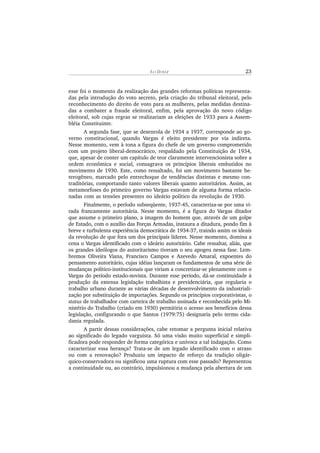 EL I DI N I Z 23
esse foi o momento da realização das grandes reformas políticas representa-
das pela introdução do voto secreto, pela criação do tribunal eleitoral, pelo
reconhecimento do direito de voto para as mulheres, pelas medidas destina-
das a combater a fraude eleitoral, enfim, pela aprovação do novo código
eleitoral, sob cujas regras se realizariam as eleições de 1933 para a Assem-
bléia Constituinte.
A segunda fase, que se desenrola de 1934 a 1937, corresponde ao go-
verno constitucional, quando Vargas é eleito presidente por via indireta.
Nesse momento, vem à tona a figura do chefe de um governo comprometido
com um projeto liberal-democrático, respaldado pela Constituição de 1934,
que, apesar de conter um capítulo de teor claramente intervencionista sobre a
ordem econômica e social, consagrava os princípios liberais embutidos no
movimento de 1930. Este, como ressaltado, foi um movimento bastante he-
terogêneo, marcado pelo entrechoque de tendências distintas e mesmo con-
traditórias, comportando tanto valores liberais quanto autoritários. Assim, as
metamorfoses do primeiro governo Vargas estavam de alguma forma relacio-
nadas com as tensões presentes no ideário político da revolução de 1930.
Finalmente, o período subseqüente, 1937-45, caracteriza-se por uma vi-
rada francamente autoritária. Nesse momento, é a figura do Vargas ditador
que assume o primeiro plano, a imagem do homem que, através de um golpe
de Estado, com o auxílio das Forças Armadas, instaura a ditadura, pondo fim à
breve e turbulenta experiência democrática de 1934-37, traindo assim os ideais
da revolução de que fora um dos principais líderes. Nesse momento, domina a
cena o Vargas identificado com o ideário autoritário. Cabe ressaltar, aliás, que
os grandes ideólogos do autoritarismo tiveram o seu apogeu nessa fase. Lem-
bremos Oliveira Viana, Francisco Campos e Azevedo Amaral, expoentes do
pensamento autoritário, cujas idéias lançaram os fundamentos de uma série de
mudanças político-institucionais que viriam a concretizar-se plenamente com o
Vargas do período estado-novista. Durante esse período, dá-se continuidade à
produção da extensa legislação trabalhista e previdenciária, que regularia o
trabalho urbano durante as várias décadas de desenvolvimento da industriali-
zação por substituição de importações. Segundo os princípios corporativistas, o
status de trabalhador com carteira de trabalho assinada e reconhecida pelo Mi-
nistério do Trabalho (criado em 1930) permitiria o acesso aos benefícios dessa
legislação, configurando o que Santos (1979:75) designaria pelo termo cida-
dania regulada.
A partir dessas considerações, cabe retomar a pergunta inicial relativa
ao significado do legado varguista. Só uma visão muito superficial e simpli-
ficadora pode responder de forma categórica e unívoca a tal indagação. Como
caracterizar essa herança? Trata-se de um legado identificado com o atraso
ou com a renovação? Produziu um impacto de reforço da tradição oligár-
quico-conservadora ou significou uma ruptura com esse passado? Representou
a continuidade ou, ao contrário, impulsionou a mudança pela abertura de um
 