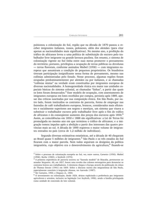 GI R A L D A SE Y F E R T H 201
pulsionou a colonização do Sul, região que na década de 1870 passou a re-
ceber imigrantes italianos, russos, poloneses, além dos alemães (para citar
apenas as nacionalidades mais significativas). No mesmo ano, a proibição do
tráfico de africanos levou a uma política de substituição do escravo pelo tra-
balhador livre imigrante na grande lavoura paulista. Em resumo, o sistema de
colonização vigente no Sul tinha entre suas metas promover o povoamento
do território; portanto, privilegiou a ocupação de terras públicas ou devolutas
— terras florestais, conforme assinalou Waibel (1958) — com imigrantes eu-
ropeus que assumiram a condição de pequenos proprietários. Os brasileiros
tiveram participação insignificante nessa forma de povoamento, mesmo nas
colônias administradas pelo Estado. Nesse processo, algumas regiões foram
ocupadas predominantemente por alemães ou por italianos, e as chamadas
“colônias mistas” na verdade eram constituídas por imigrantes europeus de
diversas nacionalidades. A homogeneidade étnica era maior nas unidades es-
paciais básicas do sistema colonial, as chamadas “linhas”, a partir das quais
os lotes foram demarcados.3
Esse modelo de ocupação, com assentamento de
imigrantes europeus em lotes recebidos por compra, persistiu após 1889, ape-
sar das críticas suscitadas por sua composição étnica. Em São Paulo, por ou-
tro lado, foram instituídos os contratos de parceria, forma de empregar nas
fazendas de café trabalhadores europeus, brancos, considerados mais eficien-
tes e racialmente superiores aos negros e mestiços, um sistema que visava a
substituir o trabalhador escravo pelo trabalhador livre após o fim do tráfico
de africanos e do conseqüente aumento dos preços dos escravos após 1850.4
Assim, as coincidências em 1850 e 1888 são significativas: a Lei de Terras foi
promulgada no mesmo ano em que terminou o tráfico de africanos; e a imi-
gração tomou impulso após a abolição a partir dos interesses das quatro pro-
víncias mais ao sul. A década de 1890 registrou o maior volume de imigran-
tes entrados no país (cerca de 1,2 milhão de indivíduos).
Segundo diversas estimativas estatísticas, até a década de 40 chegaram
ao Brasil quase 5 milhões de imigrantes.5
São Paulo e os três estados do Sul
ficaram com a maior parcela. Nem todos seguiram os desígnios da política
imigratória, cujo objetivo era o desenvolvimento da agricultura,6
fixando-se
3 Sobre o processo de colonização européia no Sul, ver, entre outros, Carneiro (1950); Waibel
(1958); Roche (1969); e Seyferth (1974).
4
A primeira experiência de parceria ocorreu na “fazenda modelo” de Ibiacaba, pertencente ao
senador Vergueiro. Ali, em 1857, houve uma revolta dos colonos estrangeiros para denunciar os
contratos lesivos aos trabalhadores. A denúncia chegou à Europa através da publicação do relato
de Thomas Davatz (1941) em 1859. Sobre o discurso racista dos imigrantistas de São Paulo,
especialmente contrário à imigração chinesa, ver Azevedo (1987).
5
Ver Carneiro, 1950; e Diegues Jr., 1964.
6
O investimento na colonização, desde 1824, deixou explicitada a preferência por imigrantes
agricultores e artesãos, inclusive na legislação (ver Seyferth, 1996), sendo a família privilegiada
como unidade de concessão do lote colonial.
 