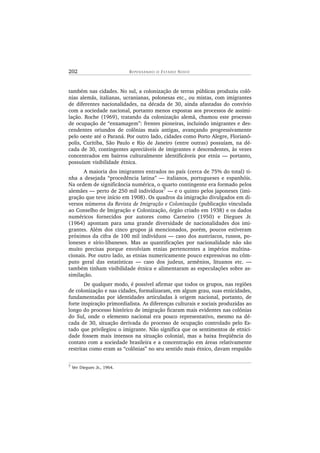 202 R E P E N S A N D O O ES T A D O NOV O
também nas cidades. No sul, a colonização de terras públicas produziu colô-
nias alemãs, italianas, ucranianas, polonesas etc., ou mistas, com imigrantes
de diferentes nacionalidades, na década de 30, ainda afastadas do convívio
com a sociedade nacional, portanto menos expostas aos processos de assimi-
lação. Roche (1969), tratando da colonização alemã, chamou este processo
de ocupação de “enxamagem”: frentes pioneiras, incluindo imigrantes e des-
cendentes oriundos de colônias mais antigas, avançando progressivamente
pelo oeste até o Paraná. Por outro lado, cidades como Porto Alegre, Florianó-
polis, Curitiba, São Paulo e Rio de Janeiro (entre outras) possuíam, na dé-
cada de 30, contingentes apreciáveis de imigrantes e descendentes, às vezes
concentrados em bairros culturalmente identificáveis por etnia — portanto,
possuíam visibilidade étnica.
A maioria dos imigrantes entrados no país (cerca de 75% do total) ti-
nha a desejada “procedência latina” — italianos, portugueses e espanhóis.
Na ordem de significância numérica, o quarto contingente era formado pelos
alemães — perto de 250 mil indivíduos7 — e o quinto pelos japoneses (imi-
gração que teve início em 1908). Os quadros da imigração divulgados em di-
versos números da Revista de Imigração e Colonização (publicação vinculada
ao Conselho de Imigração e Colonização, órgão criado em 1938) e os dados
numéricos fornecidos por autores como Carneiro (1950) e Diegues Jr.
(1964) apontam para uma grande diversidade de nacionalidades dos imi-
grantes. Além dos cinco grupos já mencionados, porém, poucos estiveram
próximos da cifra de 100 mil indivíduos — caso dos austríacos, russos, po-
loneses e sírio-libaneses. Mas as quantificações por nacionalidade não são
muito precisas porque envolviam etnias pertencentes a impérios multina-
cionais. Por outro lado, as etnias numericamente pouco expressivas no côm-
puto geral das estatísticas — caso dos judeus, armênios, lituanos etc. —
também tinham visibilidade étnica e alimentaram as especulações sobre as-
similação.
De qualquer modo, é possível afirmar que todos os grupos, nas regiões
de colonização e nas cidades, formalizaram, em algum grau, suas etnicidades,
fundamentadas por identidades articuladas à origem nacional, portanto, de
forte inspiração primordialista. As diferenças culturais e sociais produzidas ao
longo do processo histórico de imigração ficaram mais evidentes nas colônias
do Sul, onde o elemento nacional era pouco representativo, mesmo na dé-
cada de 30, situação derivada do processo de ocupação controlado pelo Es-
tado que privilegiou o imigrante. Não significa que os sentimentos de etnici-
dade fossem mais intensos na situação colonial, mas a baixa freqüência do
contato com a sociedade brasileira e a concentração em áreas relativamente
restritas como eram as “colônias” no seu sentido mais étnico, davam respaldo
7
Ver Diegues Jr., 1964.
 