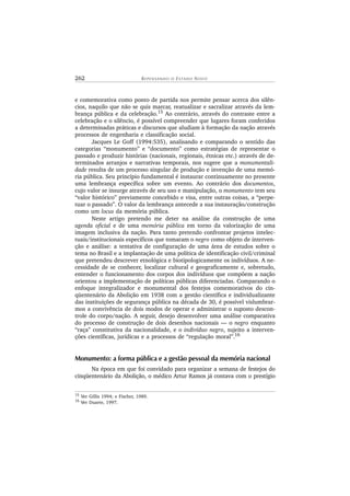 262 R E P E N S A N D O O ES T A D O NOV O
e comemorativa como ponto de partida nos permite pensar acerca dos silên-
cios, naquilo que não se quis marcar, reatualizar e sacralizar através da lem-
brança pública e da celebração.15
Ao contrário, através do contraste entre a
celebração e o silêncio, é possível compreender que lugares foram conferidos
a determinadas práticas e discursos que aludiam à formação da nação através
processos de engenharia e classificação social.
Jacques Le Goff (1994:535), analisando e comparando o sentido das
categorias “monumento” e “documento” como estratégias de representar o
passado e produzir histórias (nacionais, regionais, étnicas etc.) através de de-
terminados arranjos e narrativas temporais, nos sugere que a monumentali-
dade resulta de um processo singular de produção e invenção de uma memó-
ria pública. Seu princípio fundamental é instaurar continuamente no presente
uma lembrança específica sobre um evento. Ao contrário dos documentos,
cujo valor se insurge através de seu uso e manipulação, o monumento tem seu
“valor histórico” previamente concebido e visa, entre outras coisas, a “perpe-
tuar o passado”. O valor da lembrança antecede a sua instauração/construção
como um locus da memória pública.
Neste artigo pretendo me deter na análise da construção de uma
agenda oficial e de uma memória pública em torno da valorização de uma
imagem inclusiva da nação. Para tanto pretendo confrontar projetos intelec-
tuais/institucionais específicos que tomaram o negro como objeto de interven-
ção e análise: a tentativa de configuração de uma área de estudos sobre o
tema no Brasil e a implantação de uma política de identificação civil/criminal
que pretendeu descrever etnológica e biotipologicamente os indivíduos. A ne-
cessidade de se conhecer, localizar cultural e geograficamente e, sobretudo,
entender o funcionamento dos corpos dos indivíduos que compõem a nação
orientou a implementação de políticas públicas diferenciadas. Comparando o
enfoque integralizador e monumental dos festejos comemorativos do cin-
qüentenário da Abolição em 1938 com a gestão científica e individualizante
das instituições de segurança pública na década de 30, é possível vislumbrar-
mos a convivência de dois modos de operar e administrar o suposto descon-
trole do corpo/nação. A seguir, desejo desenvolver uma análise comparativa
do processo de construção de dois desenhos nacionais — o negro enquanto
“raça” constitutiva da nacionalidade, e o indivíduo negro, sujeito a interven-
ções científicas, jurídicas e a processos de “regulação moral”.16
Monumento: a forma pública e a gestão pessoal da memória nacional
Na época em que foi convidado para organizar a semana de festejos do
cinqüentenário da Abolição, o médico Artur Ramos já contava com o prestígio
15 Ver Gillis 1994; e Fischer, 1989.
16
Ver Duarte, 1997.
 