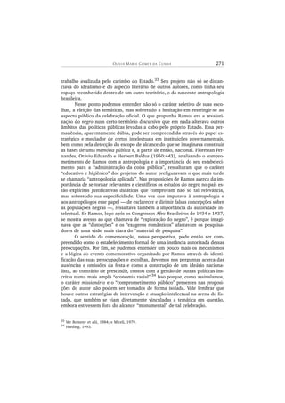 OL Í V I A MA RI A GO ME S D A CU N H A 271
trabalho avalizada pelo carimbo do Estado.33 Seu projeto não só se distan-
ciava do idealismo e do aspecto literário de outros autores, como tinha seu
espaço reconhecido dentro de um outro território, o da nascente antropologia
brasileira.
Nesse ponto podemos entender não só o caráter seletivo de suas esco-
lhas, a eleição das temáticas, mas sobretudo a hesitação em restringir-se ao
aspecto público da celebração oficial. O que propunha Ramos era a revalori-
zação do negro num certo território discursivo que em nada alterava outros
âmbitos das políticas públicas levadas a cabo pelo próprio Estado. Essa per-
manência, aparentemente dúbia, pode ser compreendida através do papel es-
tratégico e mediador de certos intelectuais em instituições governamentais,
bem como pela detecção do escopo de alcance do que se imaginava constituir
as bases de uma memória pública e, a partir de então, nacional. Florestan Fer-
nandes, Otávio Eduardo e Herbert Baldus (1950:443), analisando o compro-
metimento de Ramos com a antropologia e a importância do seu estabeleci-
mento para a “administração da coisa pública”, ressaltaram que o caráter
“educativo e higiênico” dos projetos do autor prefiguravam o que mais tarde
se chamaria “antropologia aplicada”. Nas proposições de Ramos acerca da im-
portância de se tornar relevantes e científicos os estudos do negro no país es-
tão explícitas justificativas didáticas que comprovam não só tal relevância,
mas sobretudo sua especificidade. Uma vez que imputava à antropologia e
aos antropólogos esse papel — de esclarecer e dirimir falsas concepções sobre
as populações negras —, ressaltava também a importância da autoridade in-
telectual. Se Ramos, logo após os Congressos Afro-Brasileiros de 1934 e 1937,
se mostra avesso ao que chamava de “exploração do negro”, é porque imagi-
nava que as “distorções” e os “exageros românticos” afastavam os pesquisa-
dores de uma visão mais clara do “material de pesquisa”.
O sentido da comemoração, nessa perspectiva, pode então ser com-
preendido como o estabelecimento formal de uma instância autorizada dessas
preocupações. Por fim, se pudemos entender um pouco mais os mecanismos
e a lógica do evento comemorativo organizado por Ramos através da identi-
ficação das suas preocupações e escolhas, devemos nos perguntar acerca das
ausências e omissões da festa e como a construção de um ideário naciona-
lista, ao contrário de prescindir, contou com a gestão de outras políticas ins-
critas numa mais ampla “economia racial”.34
Isso porque, como assinalamos,
o caráter missionário e o “comprometimento público” presentes nas proposi-
ções do autor não podem ser tomados de forma isolada. Vale lembrar que
houve outras estratégias de intervenção e atuação intelectual na arena do Es-
tado, que também se viam diretamente vinculadas a temática em questão,
embora estivessem fora do alcance “monumental” de tal celebração.
33 Ver Bomeny et alii, 1984; e Miceli, 1979.
34
Harding, 1993.
 