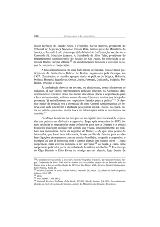 322 R E P E N S A N D O O ES T A D O NOV O
maior ideólogo do Estado Novo, e Frederico Barros Barreto, presidente do
Tribunal de Segurança Nacional. Ernani Reis, diretor-geral do Ministério da
Justiça, e Jurandir Lodi, diretor-geral do Ministério da Educação, receberam a
Comenda SS. Maurizio Lazzaro. A Godofredo da Silva Teles, presidente do
Departamento Administrativo do Estado de São Paulo, foi concedida a co-
menda Ordini Corona d’Italia.50 As condecorações tendiam a estreitar os la-
ços de simpatia e cooperação.
A luta anticomunista era uma forte frente de batalha. Itália e Brasil par-
ticiparam da Conferência Policial de Berlim, organizada pela Gestapo, em
1937. Clandestina, a reunião agregou ainda as polícias de Bélgica, Holanda,
Polônia, Hungria, Iugoslávia, Grécia, Japão, Portugal, Guidanski, Bulgária, Fin-
lândia, Uruguai e Suíça.
A conferência deveria ser secreta, ou clandestina, como afirmavam os
italianos, já que vários representantes policiais estavam na Alemanha clan-
destinamente. Durante cinco dias foram discutidas táticas e organização para
a luta anticomunista, embora, como afirmara Himmler, muitos dos delegados
presentes “já trabalhassem nos respectivos Estados para a polícia”.51 O obje-
tivo maior da reunião era a formação de uma Central Anticomunista de Po-
lícia, com sede em Berlim e chefiada pela polícia alemã. Houve, na época, en-
tre as polícias presentes, muita troca de informações sobre o movimento co-
munista.52
O esforço brasileiro em integrar-se ao espírito internacional de repres-
são das polícias era dinâmico e agressivo. Logo após novembro de 1935, fo-
ram iniciadas as negociações mais definitivas para que a Gestapo e a polícia
brasileira pudessem ratificar um acordo que visava, eminentemente, ao com-
bate aos comunistas. Além da sugestão de Müller — de que uma pessoa da
Alemanha, que fosse bem informada, ficasse no Rio de Janeiro para estabe-
lecer ligações permanentes com as polícias brasileira, uruguaia e argentina, a
exemplo do que já acontecia com o agente alemão em Buenos Aires —, uma
cooperação mais estreita começou a ser acertada.53
Já havia, é claro, uma
cooperação policial a partir da embaixada brasileira em Berlim.54
E a entrega
de Olga Benário e Elisa Ewert ao serviço secreto alemão, logo depois de
50
Ao contrário do que afirma o Dicionário histórico-biográfico brasileiro, da Fundação Getulio Var-
gas, Godofredo da Silva Teles não se afastou da vida pública depois de ter buscado asilo na
França com a derrota da Revolução de 1932 em São Paulo. MAE, Archivio Storico Diplomatico,
Serie Politica, Busta 26.
51
Archivio Centrale Di Stato, Polizia Politica, Fascicolo 26, Pacco 172, relato do chefe de polícia
italiano, 8-9-1937.
52
Idem.
53
Ver Cancelli, 1993:180-2.
54 National Archives, Archives of the Reich, 295200. Rio de Janeiro, 3-9-1936. Do embaixador
alemão ao chefe de polícia da Gestapo, através do Ministério das Relações Exteriores.
 