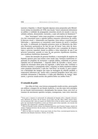 332 R E P E N S A N D O O ES T A D O NOV O
tacavam a Espanha e o Brasil. Segundo algumas notas preparadas pelo Ministé-
rio da Justiça em dezembro de 1938, essa secção “visava unicamente demonstrar
ao público a realidade da propaganda comunista através do mundo e seus re-
sultados nefastos, denunciando, outrossim, a ação sub-reptícia do Komintern”.9
Essa “montagem” tinha como propósito a construção da imagem nega-
tiva dos comunistas junto a opinião pública enquanto subversivos da ordem.
O discurso visual — alimentado com legendas, setas rubras e estatísticas pré-
fabricadas — apresentava os comunistas como homens de má-fé e traidores
da nação. A embaixada da Espanha protestou junto ao Ministério das Rela-
ções Exteriores queixando-se do fato de que ali havia “uma série de docu-
mentos apócrifos ou falsificados que figuravam com o propósito de despres-
tigiar o governo espanhol, dando ao público a falsa impressão de que é um
governo comunista, quando se trata de um governo republicano socialista,
sem tendência bolchevista dominante”.10
Ciente das intenções do governo brasileiro, o encarregado de negócios da
Espanha apontou para essa mostra como sendo uma “tentativa tendenciosa or-
ganizada no propósito de envenenar a opinião pública, atribuindo ao governo
espanhol atos de barbaridade...”. Segundo Odete de Carvalho e Souza, encar-
regada da orientação dessa parte da exposição, a idéia havia sido “combater a
doutrina marxista e a propaganda rubra”; enquanto os dados estatísticos tinham
como propósito demonstrar a ação dos “sem-Deus” no mundo. E, para compro-
var a idoneidade das imagens que usara na montagem do referido pavilhão, a
responsável informava que “quase todo o material fotográfico havia sido enco-
mendado diretamente à Alemanha e à Itália pelo Ministério da Justiça”. Real-
mente, o governo estado-novista não poderia beber em melhor fonte.11
O comando do poder
Aos olhos de hoje, essa intensa propaganda estado-novista, preocupada
em edificar a imagem de um Estado moderno, é um dos mais ricos exemplos
de um Estado intervencionista e disciplinador das massas. Estas, sem viver os
traumas do movimento operário europeu, conseguiram, num curto intervalo
9
Notas para a resposta ao memorando da embaixada da Espanha sobre a Espanha anticomu-
nista. Ministério da Justiça. Rio de Janeiro, 23-12-1938, Lata 685, Maço 10044. Arquivo Histó-
rico do Itamarati (RJ). Junto ao arquivo do CPDOC/FGV, no Rio de Janeiro, pode ser consultada
parte das reproduções fotográficas e textos que fizeram parte dessa exposição, com exceção das
fotografias que compuseram o pavilhão anticomunista.
10 Ofício de Oswaldo Aranha, ministro das Relações Exteriores, para Francisco Campos, ministro da
Justiça e Negócios Interiores. Rio de Janeiro, 21-12-1938. Lata 695, Maço 10044. Arquivo Histórico
do Itamarati (RJ).
11 Ofício de Odete de Carvalho e Souza para Carlos de Ouro Preto, secretário-geral interino do
Ministério das Relações Exteriores. Niterói, 19-12-1938.
 