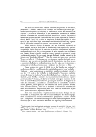 62 R E P E N S A N D O O ES T A D O NOV O
Em maio do mesmo ano, o Idort, associado ao governo de São Paulo,
promoveu a “jornada científica do trabalho na administração municipal”,
tendo como seu público privilegiado os prefeitos do estado. Em setembro, or-
ganizou a “jornada de alimentação” e, um mês depois, o Instituto de Aposen-
tadorias e Pensões dos Industriários (Iapi) anunciou a entrega do primeiro
restaurante popular por ele construído ao Serviço de Alimentação da Previ-
dência Social (Saps). Na ocasião, o presidente do Iapi elogiou não só o de-
creto-lei que instituía o Saps, como aquele que tornava obrigatória a constru-
ção de refeitórios em estabelecimentos com mais de 500 empregados.19
Ainda antes do término do ano de 1942, em dezembro, o governo fe-
deral noticiou a criação do Serviço de Subsistência, cujo objetivo era oferecer
mercadorias abaixo do preço de mercado às famílias trabalhadoras, ultrapas-
sando as fronteiras da fábrica como espaço de ação educativa, na medida em
que chegava à casa e família operárias. Assim, segundo os termos da propa-
ganda estado-novista, Vargas estaria fazendo do Brasil “um lar imenso”, e do
Estado, um “Estado-Previdência”.20
Não foi casual, portanto, que o próprio
Vargas, em julho de 1943, inaugurasse o restaurante popular destinado aos es-
tivadores e que ele estivesse instalado na sede do sindicato, mas fosse aberto
a todos os trabalhadores, sindicalizados ou não. Ou seja, que freqüentando o
restaurante o trabalhador conhecesse o sindicato e a ele viesse se filiar.
Nesse sentido, se o ano de 1942 fora o da “batalha da produção”,
tendo como objetivo a mobilização dos trabalhadores sob o lema “trabalho e
vigilância — uma hora roubada ao trabalho é uma hora roubada à pátria”, o
ano de 1943 seria o do “trabalho e sindicalização”. Tratava-se, explicita-
mente, de tornar o sindicato “a casa do trabalhador”, e a criação do imposto
sindical é, sem dúvida, a iniciativa-chave para tornar realidade esse objetivo
governamental.21 No caso, ele devia se traduzir tanto pelo aumento do nú-
mero de trabalhadores sindicalizados, quanto pelo aumento da freqüência às
sedes dos sindicados. A questão do associativismo do trabalhador brasileiro
estava, portanto, sendo pensada em conjunto com outras questões de ime-
diato impacto material, como as da moradia e alimentação, reconhecidas
como fundamentais e responsáveis pelas altas taxas de mortalidade e pela
baixa produtividade da população brasileira.
Com essas constatações, o regime assumia que muitas doenças em nos-
sas cidades se propagavam pelas más condições de higiene das moradias popu-
lares, o que tornava o trabalhador revoltado e “preguiçoso”. Assumia também
que a casa própria e a alimentação adequada eram aspirações legítimas do tra-
balhador, que só tinha em vista o bem-estar e a segurança de sua família.
19
Conferência de Plínio Reis Catanhede de Almeida, presidente do Iapi (BMTIC (98), out. 1942).
20
“Depois de proteger o operário em seu trabalho, o governo entrega à sua família alimento
sadio e barato” (A Manhã, 4-12-1942. p. 9).
21
Sobre o imposto sindical e seus longos desdobramentos, ver Gomes & D’Araujo, 1993.
 