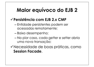 Maior equívoco do EJB 2
ü Persistência com EJB 2.x CMP
  –  Entidade persistentes podem ser
     acessadas remotamente;
  –  Baixo desempenho;
  –  No pior caso, cada getter e setter abria
     uma nova transação;
ü Necessidade de boas práticas, como
   Session Facade.
 