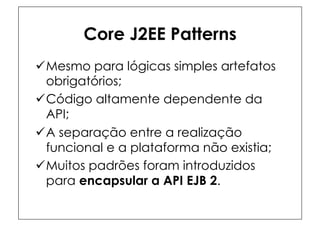 Core J2EE Patterns
ü Mesmo para lógicas simples artefatos
   obrigatórios;
ü Código altamente dependente da
   API;
ü A separação entre a realização
   funcional e a plataforma não existia;
ü Muitos padrões foram introduzidos
   para encapsular a API EJB 2.
 