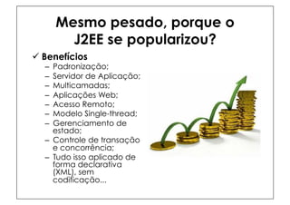 Mesmo pesado, porque o
          J2EE se popularizou?
ü  Benefícios
   –  Padronização;
   –  Servidor de Aplicação;
   –  Multicamadas;
   –  Aplicações Web;
   –  Acesso Remoto;
   –  Modelo Single-thread;
   –  Gerenciamento de
      estado;
   –  Controle de transação
      e concorrência;
   –  Tudo isso aplicado de
      forma declarativa
      (XML), sem
      codificação...
 