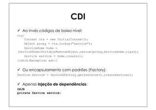 CDI
ü  Ao invés códigos de baixo nível:
try{
    Context ctx = new InitialContext();
    Object proxy = ctx.lookup(“service”);
    ServiceHome home =
(ServiceHome)PortableRemoteObject.narrow(proxy,ServiceHome.class);
    Service service = home.create();
}catch(Exception ex){}


ü  Ou encapsulamento com padrões (Factory):
Service service = ServiceFactory.getInstance().createService();


ü  Apenas injeção de dependências:
@EJB
private Service service;
 