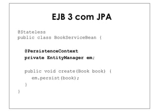 EJB 3 com JPA
@Stateless
public class BookServiceBean {

    @PersistenceContext
    private EntityManager em;

    public void create(Book book) {
      em.persist(book);
    }
}
 