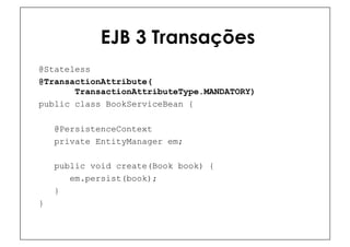 EJB 3 Transações
@Stateless
@TransactionAttribute(
       TransactionAttributeType.MANDATORY)
public class BookServiceBean {

    @PersistenceContext
    private EntityManager em;

    public void create(Book book) {
       em.persist(book);
    }
}
 