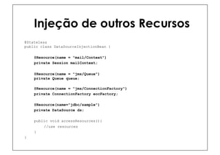 Injeção de outros Recursos
@Stateless
public class DataSourceInjectionBean {

    @Resource(name = "mail/Context")
    private Session mailContext;

    @Resource(name = "jms/Queue")
    private Queue queue;

    @Resource(name = "jms/ConnectionFactory")
    private ConnectionFactory eocFactory;

    @Resource(name="jdbc/sample")
    private DataSource ds;

    public void accessResources(){
        //use resources
    }
}
 