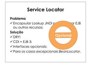 Service Locator
Problema
ü Encapsular Lookup JNDI para acessar EJB
   ou outros recursos;
Solução
ü DRY!                    Opcional
ü CDI + EJB 3;
ü Interfaces opcionais;
ü Para os casos excepcionais BeanLocator.
 