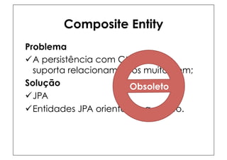Composite Entity
Problema
ü A persistência com CMP 2.1 não
   suporta relacionamentos muito bem;
Solução                  Obsoleto
ü JPA
ü Entidades JPA orientadas a objeto.
 