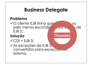 Business Delegate
Problema
ü O cliente EJB tinha que capturar, ou
   pelo menos esconder, as exceções de
   EJB 2;
Solução                   Obsoleto
ü CDI + EJB 3;
ü As exceções de EJB 2 foram
   convertidos para exceções do
   sistema.
 