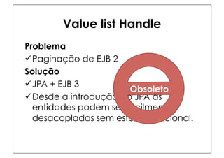 Value list Handle
Problema
ü Paginação de EJB 2
Solução
ü JPA + EJB 3
                        Obsoleto
ü Desde a introdução do JPA as
   entidades podem ser facilmente
   desacopladas sem esforço adicional.
 