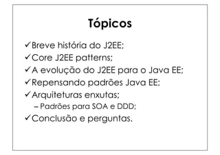 Tópicos
ü Breve história do J2EE;
ü Core J2EE patterns;
ü A evolução do J2EE para o Java EE;
ü Repensando padrões Java EE;
ü Arquiteturas enxutas;
  –  Padrões para SOA e DDD;
ü Conclusão e perguntas.
 