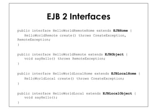 EJB 2 Interfaces
public interface HelloWorldRemoteHome extends EJBHome {
   HelloWorldRemote create() throws CreateException,
RemoteException;
}

public interface HelloWorldRemote extends EJBObject {
   void sayHello() throws RemoteException;
}

public interface HelloWorldLocalHome extends EJBLocalHome {
   HelloWorldLocal create() throws CreateException;
}

public interface HelloWorldLocal extends EJBLocalObject {
   void sayHello();
}
 