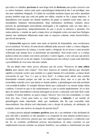 que todos os cidadãos precisam de uma longa série de destrezas para poder conviver com
os outros humanos, motivo pelo qual a aprendizagem intelectual já não é um privilégio, mas
sim uma verdadeira obrigação. O caráter da sociedade moderna requer que todos aprendam
porque também exige que cada um ganhe um salário, respeite as leis e pague impostos. A
dependência com respeito aos demais membros do grupo se mantém como antes, mas as
modalidades mudaram substancialmente. Hoje enfrentamos problemas oriundos desse
período de aprendizagem notavelmente prolongado e de exigências cada vez mais altas e
dificilmente negociáveis, independentemente do que o jovem se interesse a aprender. Em
outras palavras, o mundo no qual a criança deve ser integrada conta com uma base biológica
natural, mas atualmente influenciam muito mais os aspectos culturais, muito desenvolvidos,
que deverá incorporar.
A lectoescrita ingressou muito mais tarde na história da humanidade, mas revolucionou
nossa existência. No início, foi uma técnica utilizada pelas pessoas cultas e a classe dirigente.
A partir da perspectiva da criança, a escrita supõe a obrigação de ter acesso a uma invenção
sofisticada cujo manejo deve se transformar em automático. Será assim como se a criança
pudesse entrar em contato com outros períodos e outros lugares, e isto sem que seja através
do relato de um avô ou de um viajante. A recompensa por este esforço é para cada indivíduo
a possibilidade de viver uma vida mais variada.
Há um ditado entre vários povos africanos que diz assim: “Precisa-se de uma aldeia
inteira para educar uma criança”. Esta frase expressa de maneira plástica que educação
significa a inserção social e que somente se o grupo humano for consistente, a criança ficará
convencida de que “isso é o que se deve fazer”. A criança pode adotar uma conduta
determinada somente porque sua mãe ou seu professor disse, mas se o que eles lhe
aconselham coincide com o que dizem os demais adultos, a aprendizagem será mais profunda
e irá assimila-la melhor. O exemplo africano ilustra que a educação é ao mesmo tempo direta
e indireta. Consiste no que se diz explicitamente e o que se ensina implicitamente. Se os dois
tipos de ensino transmitirem a mesma mensagem ao jovem, a educação será mais fácil e mais
completa. O ensino indireto, no qual a criança “absorve” por viver em comunidade, é o mais
forte dos dois. Como para todos os seres biológicos, a imitação é um modelo de
aprendizagem muito importante, ainda que atualmente não lhe seja concedida tanta
transcendência. Sua eficácia está relacionada com o desejo de pertença, de admiração, de
aceitação, todos eles motivos de atuação de enorme força1.
A criança precisa adquirir costumes positivos para ela e seu ambiente e não desfrutará de
uma vida feliz e produtiva se não aprender a se comportar de uma maneira aceitável para a
sociedade. Para sobreviver, precisa que seus membros sejam respeitosos e colaborem com
ela. Se, ao contrário, proliferarem pessoas inescrupulosas, de maus costumes ou que
simplesmente buscam somente seu próprio benefício, sua conduta se transformará em uma
10
 