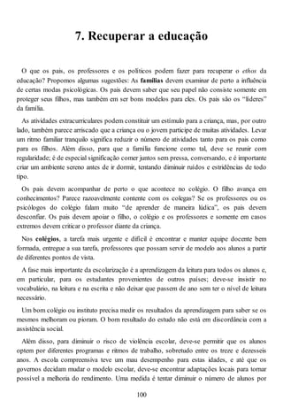 7. Recuperar a educação
O que os pais, os professores e os políticos podem fazer para recuperar o ethos da
educação? Propomos algumas sugestões: As famílias devem examinar de perto a influência
de certas modas psicológicas. Os pais devem saber que seu papel não consiste somente em
proteger seus filhos, mas também em ser bons modelos para eles. Os pais são os “líderes”
da família.
As atividades extracurriculares podem constituir um estímulo para a criança, mas, por outro
lado, também parece arriscado que a criança ou o jovem participe de muitas atividades. Levar
um ritmo familiar tranquilo significa reduzir o número de atividades tanto para os pais como
para os filhos. Além disso, para que a família funcione como tal, deve se reunir com
regularidade; é de especial significação comer juntos sem pressa, conversando, e é importante
criar um ambiente sereno antes de ir dormir, tentando diminuir ruídos e estridências de todo
tipo.
Os pais devem acompanhar de perto o que acontece no colégio. O filho avança em
conhecimentos? Parece razoavelmente contente com os colegas? Se os professores ou os
psicólogos do colégio falam muito “de aprender de maneira lúdica”, os pais devem
desconfiar. Os pais devem apoiar o filho, o colégio e os professores e somente em casos
extremos devem criticar o professor diante da criança.
Nos colégios, a tarefa mais urgente e difícil é encontrar e manter equipe docente bem
formada, entregue a sua tarefa, professores que possam servir de modelo aos alunos a partir
de diferentes pontos de vista.
A fase mais importante da escolarização é a aprendizagem da leitura para todos os alunos e,
em particular, para os estudantes provenientes de outros países; deve-se insistir no
vocabulário, na leitura e na escrita e não deixar que passem de ano sem ter o nível de leitura
necessário.
Um bom colégio ou instituto precisa medir os resultados da aprendizagem para saber se os
mesmos melhoram ou pioram. O bom resultado do estudo não está em discordância com a
assistência social.
Além disso, para diminuir o risco de violência escolar, deve-se permitir que os alunos
optem por diferentes programas e ritmos de trabalho, sobretudo entre os treze e dezesseis
anos. A escola compreensiva teve um mau desempenho para estas idades, e até que os
governos decidam mudar o modelo escolar, deve-se encontrar adaptações locais para tornar
possível a melhoria do rendimento. Uma medida é tentar diminuir o número de alunos por
100
 