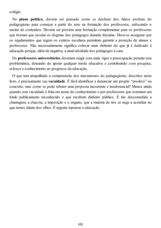 colégio.
No plano político, deveria ser pensado como se desfazer dos falsos profetas do
pedagogismo para começar a partir do zero na formação dos professores, enfocando o
ensino de conteúdos. Deveria ser prevista uma formação complementar para os professores
que tiveram que escutar os dogmas dos pedagogos durante décadas. Deve-se assegurar que
os regulamentos que regem os centros escolares permitam garantir a proteção de alunos e
professores. Não necessariamente significa colocar mais dinheiro do que já é dedicado à
educação porque, além de negativa, a atual atividade dos pedagogos é cara.
Os professores universitários deveriam reagir com mais vigor e preocupação perante esta
problemática, deixando de apoiar qualquer moda educativa e contribuindo com pesquisa,
esforço e conhecimento ao progresso da educação.
O que tem atrapalhado a compreensão dos mecanismos do pedagogismo, descritos neste
livro, é precisamente sua vacuidade. É fácil identificar e denunciar um projeto “positivo” ou
concreto, mas como se pode rebater uma proposta incoerente e insubstancial? Menos ainda
quando esta vacuidade é feita em nome do conhecimento e por professores que ostentam um
título publicamente reconhecido e que recebem dinheiro público. É tão descomedida a
chantagem, a chacota, a imposição e o engano, que a maioria de nós se nega a acreditar no
que temos diante dos olhos. É urgente repensar a educação.
101
 