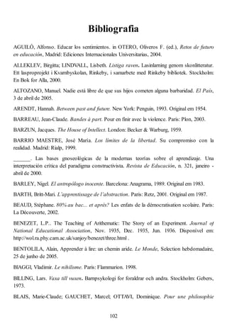Bibliografia
AGUILÓ, Alfonso. Educar los sentimientos. in OTERO, Oliveros F. (ed.), Retos de futuro
en educación, Madrid: Ediciones Internacionales Universitarias, 2004.
ALLEKLEV, Birgitta; LINDVALL, Lisbeth. Listiga raven. Lasinlarning genom skonlitteratur.
Ett lasproprojekt i Kvarnbyskolan, Rinkeby, i samarbete med Rinkeby bibliotek. Stockholm:
En Bok for Alla, 2000.
ALTOZANO, Manuel. Nadie está libre de que sus hijos cometen alguna barbaridad. El País,
3 de abril de 2005.
ARENDT, Hannah. Between past and future. New York: Penguin, 1993. Original em 1954.
BARREAU, Jean-Claude. Bandes à part. Pour en finir avec la violence. Paris: Plon, 2003.
BARZUN, Jacques. The House of Intellect. London: Becker & Warburg, 1959.
BARRIO MAESTRE, José María. Los límites de la libertad. Su compromiso con la
realidad. Madrid: Rialp, 1999.
______. Las bases gnoseológicas de la modernas teorías sobre el aprendizaje. Una
interpretación crítica del paradigma constructivista. Revista de Educación, n. 321, janeiro -
abril de 2000.
BARLEY, Nigel. El antropólogo inocente. Barcelona: Anagrama, 1989. Original em 1983.
BARTH, Britt-Mari. L’apprentissage de l’abstraction. Paris: Retz, 2001. Original em 1987.
BEAUD, Stéphane. 80% au bac... et aprés? Les enfats de la démocratisation scolaire. Paris:
La Découverte, 2002.
BENEZET, L.P.. The Teaching of Arithematic: The Story of an Experiment. Journal of
National Educational Association, Nov. 1935, Dec. 1935, Jun. 1936. Disponível em:
http://wol.ra.phy.cam.ac.uk/sanjoy/benezet/three.html .
BENTOLILA, Alain, Apprender à lire: un chemin aride. Le Monde, Selection hebdomadaire,
25 de junho de 2005.
BlAGGl, Vladimir. Le nihilisme. Paris: Flammarion. 1998.
BlLLlNG, Lars. Vaxa till vuxen. Barnpsykologi for foraldrar och andra. Stockholm: Gebers,
1973.
BLAIS, Marie-Claude; GAUCHET, Marcel; OTTAVI, Dominique. Pour une philosophie
102
 