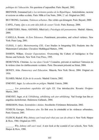 politique de l’éducación. Six questions d’aujourdhui. Paris: Bayard, 2002.
BRENNER, Emmanuel (ed.). Les territoires perdus de la République. Antisémitisine, racisme
et sexisme en milieu scolaire. Paris: Mille et Une Nuits, 2004, 2.a
ed. Original em 2002.
BUI TRONG, Lucienne. Violences urbaines. Des vérités qui dérangent. Paris: Bayard, 2000.
CAPEL, Fanny. Qui a eu cette idée folle de casser l’école. Paris: Ramsay, 2004.
CARRETERO, Mario; ASENSIO, Mikel (ed.). Psicología del pensamiento. Madrid: Alianza,
2004.
CASELLA, Ronnie. At Zero Tolerance. Punishment, prevention, and school violence. New
York: Peter Lang, 2001.
CLEGG, J. (ed.). Mainstreaming ESL. Case Studies in Integrating ESL Students into the
Mainstream Curriculum. Clevedon: Multilingual Matters, 1996.
DAMON, William. Greater Expectations. Overcoming the Culture of Indulgence in Our
Homes and Schools. New York: Free Press, 1995.
DEMUYNCK. Christian. La rue dans l’école? Connaître, prévenir et maîtriser l’intrusion de
la violence dans les établissements scolaires. Paris: Document présenté au Sénat, 2004.
DEWEY, John. Democracy and Education. Mineola, New York: Dover, 2004. Original em
1916.
ÉLIARD, Michel. El fin de la escuela. Madrid: Unisón, 2002.
ENKVIST, Inger. La educación en peligro. Madrid: Unisón, 2000.
______. Los pensadores españoles del siglo XX. Una introducción. Rosario: Ovejero-
Martín, 2005.
ENKVIST, Inger, et al. Utbildning, utbildning och ater utbildning. Vad Sverige kan lära av
engelska skolreformer. Hedemora: Gidlunds, 2004.
ERIKSSON, Sture, Systemfelen i skolan. Stockholm: Författares Bokmaskin, 2002.
FENECH, Georges. Tolérance zéro. En finir avec la criminalité et les violences urbanaines,
Paris: Grasset, 2001.
FLESCH, Rudolf. Why Johnny can’t read and what you can do about it. New York: Harper
& Row, 1966. Original em 1955.
______. Why Johnny still can’t read. A new look at the scandal of our schools, New York:
Harper & Row, 1980.
103
 