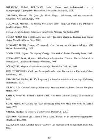 FORSBERG, Roland; BERGMAN, Barbro. Elever med funktionshinder – ett
neuropedagogiskt perspektiv. Spräkboken. Stockholm: Skolverket, 2001.
GARDNER, Howard. The Quest for Mind: Piaget, Lévi-Strauss, and the structuralist
movement. New York: Knopf, 1973.
GLADWELL, Malcolm. The Tipping Point: How Little Things Can Make a Big Difference,
London: Abacus, 2001.
GOMÁ LANZÓN, Javier. Imitación y experiencia. Valencia: Pre-Textos, 2003.
GÓMEZ PÉREZ, José Germán. Hijo, aquí estoy. Programa integral de liderazgo para padres
e hijos. Medellín: Gómez Pérez, 2002.
GONZÁLEZ DURO, Enrique. El riesgo de vivir: Las nuevas adicciones del siglo XXI.
Madrid: Temas de Hoy, 2005.
GOODHEART, Eugene. The reign of ideology. New York: Columbia University Press, 1997.
HERNÁNDEZ DÍAZ, Gustavo. Teleniños y televiolencias. Caracas: Fondo Editorial de
Humanidades, Universidad central de Venezuela, 1998.
HÖRNQVIST, Magnus. Foucaults maktanalys. Stockholm: Carlsson, 1996.
JAIM ETCHEVERRY, Guillermo. La tragedia educativa. Buenos Aires: Fondo de Cultura
Económica, 1999.
JEHNSTRÖM, Elisabet; SÄLJÖ, Roger (ed.). Lärande i arbetsliv och var dag. Jönköping:
Brain Books, 2004.
HIRSCH, E.D.. Cultural literacy: What every American needs to know. Boston: Houghton
Mifflin, 1987.
KAISER, Robert G.. Finland’s School Spirit. Wall Street Journal Europe, 25 de maio de
2005.
KLINE, Morris. Why Johnny can’t add: The failure of the New Math. New York: St Martin’s
Press, 1973.
KRIEGL, Blandine. La violencie à la télévisión. París: PUF, 2003.
LARSSON, Gudmund (ed.). Resa i forsta klass. Skolan ur ett arbetarrorelseperspektiv.
Stockholm: LO, 2001.
LAUX, Claire; WEISS, Isabel. Ignare Academy: Les naufrages de l’enseignement. Paris: NiL,
2002.
104
 