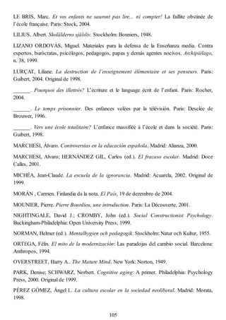 LE BRIS, Marc. Et vos enfants ne sauront pas lire... ni compter! La faillite obstinée de
l’école française. Paris: Stock, 2004.
LILIUS, Albert. Skolälderns själsliv. Stockholm: Bonniers, 1948.
LIZANO ORDOVÁS, Miguel. Materiales para la defensa de la Enseñanza media. Contra
expertos, burócratas, psicólogos, pedagogos, papas y demás agentes nocivos. Archipiélago,
n. 38, 1999.
LURÇAT, Liliane. La destruction de l’enseignement élémentaire et ses penseurs. Paris:
Guibert, 2004. Original de 1998.
______. Pourquoi des illettrés? L’écriture et le language écrit de l’enfant. Paris: Rocher,
2004.
______. Le temps prisonnier. Des enfances volées par la télévisión. Paris: Desclée de
Brouwer, 1996.
______. Vers une école totalitaire? L’enfance massifiée à l’école et dans la société. Paris:
Guibert, 1998.
MARCHESI, Álvaro. Controversias en la educación española. Madrid: Alianza, 2000.
MARCHESI, Alvaro; HERNÁNDEZ GIL, Carlos (ed.). El fracaso escolar. Madrid: Doce
Calles, 2001.
MICHÉA, Jean-Claude. La escuela de la ignorancia. Madrid: Acuarela, 2002. Original de
1999.
MORÁN , Carmen. Finlandia da la nota. El País, 19 de dezembro de 2004.
MOUNIER, Pierre. Pierre Bourdieu, une introduction. Paris: La Découverte, 2001.
NIGHTINGALE, David J.; CROMBY, John (ed.). Social Constructionist Psychology.
Buckingham-Philadelphia: Open University Press, 1999.
NORMAN, Helmer (ed.). Mentalhygien och pedagogik. Stockholm: Natur och Kultur, 1955.
ORTEGA, Félix. El mito de la modernización: Las paradojas del cambio social. Barcelona:
Anthropos, 1994.
OVERSTREET, Harry A.. The Mature Mind. New York: Norton, 1949.
PARK, Denise; SCHWARZ, Norbert. Cognitive aging: A primer. Philadelphia: Psychology
Press, 2000. Original de 1999.
PÉREZ GÓMEZ, Ángel I.. La cultura escolar en la sociedad neoliberal. Madrid: Morata,
1998.
105
 