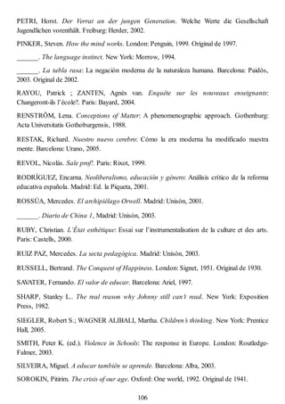 PETRI, Horst. Der Verrat an der jungen Generation. Welche Werte die Gesellschaft
Jugendlichen vorenthält. Freiburg: Herder, 2002.
PINKER, Steven. How the mind works. London: Penguin, 1999. Original de 1997.
______. The language instinct. New York: Morrow, 1994.
______. La tabla rasa: La negación moderna de la naturaleza humana. Barcelona: Paidós,
2003. Original de 2002.
RAYOU, Patrick ; ZANTEN, Agnès van. Enquête sur les nouveaux enseignants:
Changeront-ils l’école?. Paris: Bayard, 2004.
RENSTRÖM, Lena. Conceptions of Matter: A phenomenographic approach. Gothenburg:
Acta Universitatis Gothoburgensis, 1988.
RESTAK, Richard. Nuestro nuevo cerebro: Cómo la era moderna ha modificado nuestra
mente. Barcelona: Urano, 2005.
REVOL, Nicolás. Sale prof!. Paris: Rixot, 1999.
RODRÍGUEZ, Encarna. Neoliberalismo, educación y género: Análisis crítico de la reforma
educativa española. Madrid: Ed. la Piqueta, 2001.
ROSSÚA, Mercedes. El archipiélago Orwell. Madrid: Unisón, 2001.
______. Diario de China 1, Madrid: Unisón, 2003.
RUBY, Christian. L’État esthétique: Essai sur l’instrumentalisation de la culture et des arts.
Paris: Castells, 2000.
RUIZ PAZ, Mercedes. La secta pedagógica. Madrid: Unisón, 2003.
RUSSELL, Bertrand. The Conquest of Happiness. London: Signet, 1951. Original de 1930.
SAVATER, Fernando. El valor de educar. Barcelona: Ariel, 1997.
SHARP, Stanley L.. The real reason why Johnny still can’t read. New York: Exposition
Press, 1982.
SIEGLER, Robert S.; WAGNER ALIBALI, Martha. Children’s thinking. New York: Prentice
Hall, 2005.
SMITH, Peter K. (ed.). Violence in Schools: The response in Europe. London: Routledge-
Falmer, 2003.
SILVEIRA, Miguel. A educar también se aprende. Barcelona: Alba, 2003.
SOROKIN, Pitirim. The crisis of our age. Oxford: One world, 1992. Original de 1941.
106
 