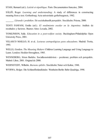 STASI, Bernard (ed.). Laïcité et république. Paris: Documentation francaise, 2004.
SÄLJÖ, Roger. Learning and understanding: A study of differences in constructing
meaning from a text. Gothenburg: Acta universitatis gothoburgensis, 1982.
______. Lärande i praktiken. Ett sociokulturellt perspektiv. Stockholm: Prisma, 2000.
TENTI FANFANI, Emilio (ed.). El rendimiento escolar en la Argentina: Análisis de
resultados y factores. Buenos Aires: Losada, 2002.
TOMLINSON, Sally. Education in a post-welfare society. Buckingham-Philadelphia: Open
University Press, 2001.
VELASCO MAILLO, H. et al.. Lecturas antropológicas para educadores. Madrid: Trotta,
1993.
WELLS, Gordon. The Meaning Makers: Children Learning Language and Using Language to
Learn. London: Hodder-Stroughton, 1985.
WENNEBERG, Sören Barlebo. Socialkonstruktivism – positioner, problem och perspektiv.
Malmö: Liber, 2001. Original de 2000.
WERNSTEDT, Wilhelm. Barnens själsliv. Stockholm: Natur och Kultur, 1948.
WYRWA, Holger. Die Schlaraffenlandkinder. Weinheim-Berlin: Beltz Quadriga, 1998.
107
 