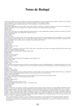 Notas de Rodapé
1 Gomá Lanzón (2003) aponta que a imitação como método de aprendizagem não merece a má fama que tem atualmente. Escolher um bom modelo e
tentar aprender dele é um ato eticamente louvável e longe de ser tão passivo como se poderia acreditar.
2 Savater (1997). Para uma introdução sobre Savater e o tema da educação, ver também Enkvist (2005).
3 Gómez Pérez (2002).
4 Ver também Aguiló (2004), que escreve sobre como se pode “educar os sentimentos”, aprendendo a desfrutar com o que se faz em beneficio do
indivíduo e da sociedade. O autor se assombra com a “Sedução” do vitimismo, uma atitude que somente gera amargura.
5 Russell (1930).
6 Silveira (2003).
7 Petrí (2002) acredita que com a mudança radical das estruturas familiares, as nações industrializadas ocidentais iniciaram um experimento em grande
escala, historicamente inédito, cujo resultado final é impossível de prever.
8 González Duro (2005).
9 Wyrwa (1998).
10 Altozano (2005).
11 Overstreet (1949). Ver também Sorokin (1941), que acredita que o atual cinema contém aproximadamente 80% de sexualidade e crime. Acrescenta
que se nos produtos culturais aos quais os jovens têm acesso tudo se ridiculiza e degrada, o resultado será uma atitude antissocial entre a juventude. Se não
for mantida a distinção entre verdade e mentira, o resultado é uma anarquia mental e cultural.
12 Norman (1955).
13 Wernstedt (1948).
14 Lilius (1948).
15 Billing (1973).
16 Velasco Maillo et al. (1993).
17 Damon (1995).
18 Barth (2001). As estimativas variam muito. Pinker (1994) fala de 13.000 palavras para alunos sem problemas. Bentolila (2005) menciona 700
palavras entre alunos de ambientes não cultos.
19 Há uma descrição da abstração e generalização em Barth (2001).
20 Hirsch(1987).
21 Wells (1985).
22 Carretero e Asensio (2004).
23 Park e Schwartz (1999).
24 Restak (2005).
25 Certificat d’Aptitude au Professorat de l’Enseignement du Second degré. (N.E.)
26 Laux e Weiss (2002).
27 Arendt (1954).
28 Rayou e Van Zanten (2004).
29 Säljö (1982).
30 Os construtivistas costumam mencionar a famosa taxonomia de Bloom que coloca a aprendizagem básica e a compreensão básica dos fatos em um
nível baixo em sua avaliação do conhecimento. O erro está em diminuir a importância desta aprendizagem como base da compreensão nos níveis
superiores.
31 Barth (2001).
32 Benezet (1935) e (1936).
33 Alleklev e Lindvall (2000).
34 O leitor atento se dará conta de que as professoras utilizaram o método “global”, que nem sempre dá um resultado tão bom. Neste caso, a explicação
poderia ser a enorme dedicação das professoras juntamente com sua longa experiência no ensino da leitura.
35 Kaiser (2005); Moran (2004).
36 A reforma se refere sobretudo à Inglaterra. Escócia, País de Gales e Irlanda do Norte possuem seus próprios sistemas.
37 As reformas estão descritas com mais detalhe em Enkvist (2004).
38 Clegg(1966).
39 Forsberg e Bergman (2001).
40 Casella (2001).
41 “uma repressão geral sobre as crianças”. (N.E.)
42 Para uma introdução ao pensamento de Foucault. ver Hórnqvist (1996).
43 Tomlinson (2001).
44 Smith (2003).
45 Eliard (2002).
46 Pinker (1999) utiliza esta expressão. A atitude é caraterizada pelo medo à genética. Pinker também usa a expressão SSSM (Standard Social Science
Model), uma sigla que resume esta atitude. Os demais dados deste capitulo são de Eriksson (2002), um dos poucos psicólogos que se atreve com o tema.
47 Barrio Maestre explica o fenômeno da seguinte maneira: “Na recusa da atitude contemplativa e respeitosa perante o real, pode-se também ser
advertido o temor ao esforço que exige se submeter à realidade tal como é e ser reconhecido medido por ela. No fundo, este deixar-se medir pela
realidade é a atitude própria do que estuda, do que se interessa pela verdade, do que se esmera em atender bem com relação às coisas. O construtivismo
despreza o estudo teórico em favor de uma prática que não pode enriquecer verdadeiramente a inteligência porque se resolve em puro ativismo, mais
amante de ‘construir’ a verdade que de ‘descobri-la’” (2000).
“Nisto consiste justamente a ‘formação’: em que a informação que recebemos do real reconstrói sobre nossa própria estrutura cognoscitiva,
enriquecendo nossa realidade com a realidade do que captamos, apropriado por nós imaterialmente. [...] A perda generalizada da referência a
uma metafísica realista provocou uma percepção segundo a qual o importante da realidade não é o que ela é em si mesma, mas sim o que o
homem faz dela.
108
 
