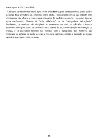 ameaça para a vida comunitária.
Crescer é se transformar passo a passo em um adulto e, para ser reconhecida como adulto,
a criança deve aprender a se comportar como adulto. Precisamente por ser algo indireto é tão
preocupante que alguns jovens estejam rodeados de modelos negativos. Em outras épocas,
agora condenadas, falava-se de “más influências” ou de “companhias indesejáveis”.
Atualmente, os modelos não desejáveis se encontram em casa, na televisão e internet,
instalados pelos pais como se constituíssem o centro do lar, como também na habitação da
criança, e se encontram também nos colégios com o beneplácito dos políticos, que
costumam se refugiar na ilusão de que a presença eletrônica impede a deserção de jovens
violentos, que veem como exclusão.
11
 