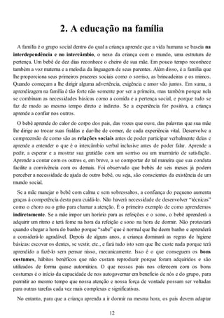 2. A educação na família
A família é o grupo social dentro do qual a criança aprende que a vida humana se baseia na
interdependência e no intercâmbio, o nexo da criança com o mundo, uma estrutura de
pertença. Um bebê de dez dias reconhece o cheiro de sua mãe. Em pouco tempo reconhece
também a voz materna e a melodia da linguagem de seus parentes. Além disso, é a família que
lhe proporciona seus primeiros prazeres sociais como o sorriso, as brincadeiras e os mimos.
Quando começam a lhe dirigir alguma advertência, exigência e amor vão juntos. Em suma, a
aprendizagem na família é tão forte não somente por ser a primeira, mas também porque nela
se combinam as necessidades básicas como a comida e a pertença social, e porque tudo se
faz de modo ao mesmo tempo direto e indireto. Se a experiência for positiva, a criança
aprende a confiar nos outros.
O bebê aprende do calor do corpo dos pais, das vozes que ouve, das palavras que sua mãe
lhe dirige ao trocar suas fraldas e dar-lhe de comer, de cada experiência vital. Desenvolve a
compreensão de como são as relações sociais antes de poder participar verbalmente delas e
aprende a entender o que é o intercâmbio verbal inclusive antes de poder falar. Aprende a
pedir, a esperar e a mostrar sua gratidão com um sorriso ou um murmúrio de satisfação.
Aprende a contar com os outros e, em breve, a se comportar de tal maneira que sua conduta
facilite a convivência com os demais. Foi observado que bebês de seis meses já podem
perceber a necessidade de ajuda de outro bebê, ou seja, são conscientes da existência de um
mundo social.
Se a mãe manejar o bebê com calma e sem sobressaltos, a confiança do pequeno aumenta
graças à competência desta para cuidá-lo. Não haverá necessidade de desenvolver “técnicas”
como o choro ou o grito para chamar a atenção. É o primeiro exemplo de como aprendemos
indiretamente. Se a mãe impor um horário para as refeições e o sono, o bebê aprenderá a
adquirir um ritmo e terá fome na hora da refeição e sono na hora de dormir. Não protestará
quando chegar a hora do banho porque “sabe” que é normal que lhe deem banho e aprenderá
a considerá-lo agradável. Depois de alguns anos, a criança dominará as regras de higiene
básicas: escovar os dentes, se vestir, etc., e fará tudo isto sem que lhe custe nada porque terá
aprendido a fazê-lo sem pensar nisso, mecanicamente. Isso é o que conseguem os bons
costumes, hábitos benéficos que não custam reproduzir porque foram adquiridos e são
utilizados de forma quase automática. O que nossos pais nos oferecem com os bons
costumes é o início da capacidade de nos autogovernar em beneficio de nós e do grupo, para
permitir ao mesmo tempo que nossa atenção e nossa força de vontade possam ser voltadas
para outras tarefas cada vez mais complexas e significativas.
No entanto, para que a criança aprenda a ir dormir na mesma hora, os pais devem adaptar
12
 