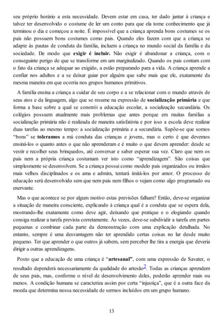 seu próprio horário a esta necessidade. Devem estar em casa, ter dado jantar à criança e
talvez ter desenvolvido o costume de ler um conto para que ela tome conhecimento que já
terminou o dia e começou a noite. É impossível que a criança aprenda bons costumes se os
pais não possuem bons costumes como pais. Quando eles fazem com que a criança se
adapte às pautas de conduta da família, incluem a criança no mundo social da família e da
sociedade. De modo que exigir é incluir. Não exigir é abandonar a criança, com o
conseguinte perigo de que se transforme em um marginalizado. Quando os pais contam com
o fato da criança se adequar ao exigido, a estão preparando para a vida. A criança aprende a
confiar nos adultos e a se deixar guiar por alguém que sabe mais que ele, exatamente da
mesma maneira em que ocorria nos grupos humanos primitivos.
A família ensina a criança a cuidar de seu corpo e a se relacionar com o mundo através de
seus atos e da linguagem, algo que se resume na expressão de socialização primária e que
forma a base sobre a qual se constrói a educação escolar, a socialização secundária. Os
colégios possuem atualmente mais problemas que antes porque em muitas famílias a
socialização primária não é realizada de maneira satisfatória e por isso a escola deve realizar
duas tarefas ao mesmo tempo: a socialização primária e a secundária. Supõe-se que somos
“bons” se toleramos a má conduta das crianças e jovens, mas o certo é que devemos
ensiná-los o quanto antes o que não aprenderam e é muito o que devem aprender: desde se
vestir e recolher seus brinquedos, até conversar e saber esperar sua vez. Claro que nem os
pais nem a própria criança costumam ver isto como “aprendizagem”. São coisas que
simplesmente se desenvolvem. Se a criança possui como modelo pais organizados ou irmãos
mais velhos disciplinados e os ama e admira, tentará imitá-los por amor. O processo de
educação será desenvolvido sem que nem pais nem filhos o vejam como algo programado ou
enervante.
Mas o que acontece se por algum motivo estas previsões falham? Então, deve-se organizar
a situação de maneira consciente, explicando à criança qual é a conduta que se espera dela,
mostrando-lhe exatamente como deve agir, deixando que pratique e o elogiando quando
consiga realizar a tarefa prevista corretamente. Às vezes, deve-se subdividir a tarefa em partes
pequenas e combinar cada parte da demonstração com uma explicação detalhada. No
entanto, sempre é uma desvantagem não ter aprendido certas coisas no lar desde muito
pequeno. Ter que aprender o que outros já sabem, sem perceber lhe tira a energia que deveria
dirigir a outras aprendizagens.
Posto que a educação de uma criança é “artesanal”, com uma expressão de Savater, o
resultado dependerá necessariamente da qualidade do artesão2. Todas as crianças aprendem
de seus pais, mas, conforme o nível de desenvolvimento deles, poderão aprender mais ou
menos. A condição humana se caracteriza assim por certa “injustiça”, que é a outra face da
moeda que determina nossa necessidade de sermos incluídos em um grupo humano.
13
 