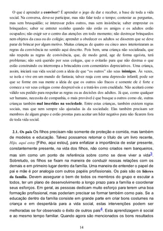 O que é aprender a conviver? É aprender o jogo de dar e receber, a base de toda a vida
social. Na conversa, deve-se participar, mas não falar todo o tempo; contestar as perguntas,
mas sem brusquidão; se interessar pelos outros, mas sem insistência; saber emprestar os
brinquedos; saber se entreter sozinho quando não estão os amigos e os adultos estão
ocupados; não exigir ser o centro das atenções em todo momento; não destroçar brinquedos
nem objetos da casa ou do colégio; aprender a obedecer os adultos se disserem que se deve
parar de brincar por algum motivo. Muitas crianças de quatro ou cinco anos interiorizaram as
regras da convivência no sentido aqui descrito. Pois bem, uma criança não socializada, que
não respeita as regras de convivência, que, de modo geral, age de forma egoísta, terá
problemas; não será querido por seus colegas, que o evitarão para que não destrua o que
estão construindo ou interrompa a brincadeira com comentários depreciativos. Uma criança,
assim, iniciará sua vida social com a ideia de que “os outros” são seus inimigos. Às vezes,
se isola e vive em um mundo de fantasia; talvez reaja com uma depressão infantil; pode ser
que se forme em sua mente a ideia de que os outros são fracos e somente ele é forte e
comece a ver seus colegas como desprezíveis e a tratá-los com crueldade. Não aceitará como
válido seu pedido para respeitar as regras ou as decisões dos adultos. Já que, como qualquer
ser humano, necessita de companhia, o mais provável é que busque a outros como ele, outras
crianças também mal inseridas na sociedade. Entre estas crianças, também existem regras
sociais, mas que nem sempre são ajustadas às da sociedade. Elas também precisam ser
membros de algum grupo e estão prontas para aceitar um líder negativo para não ficarem fora
de toda vida social.
2.1. Os pais Os filhos precisam não somente de proteção e comida, mas também
de modelos e educação. Talvez possamos retomar o título de um livro recente,
Hijo, aquí estoy [Filho, aqui estou], para enfatizar a importância de estar presente,
constantemente presente, na vida dos filhos, não como criados nem banqueiros,
mas sim como um ponto de referência sobre como se deve viver a vida3.
Sobretudo, os filhos se fixam na maneira de conduzir nossas relações com os
demais e em primeiro lugar dentro da família. Uma maneira de entender o papel de
pai e mãe é por analogia com outros papéis profissionais. Os pais são os líderes
da família. Devem assegurar o bem de todos os membros do grupo e escutar a
todos, ter um plano de desenvolvimento a longo prazo para a família e coordenar
seus esforços. Em geral, as pessoas dedicam muito esforço para terem uma boa
formação profissional, mas poderiam precisar se formar também como pais. Se a
educação dentro da família consiste em grande parte em criar bons costumes na
criança e em despertá-la para a vida social, estas intervenções podem ser
melhoradas se for observado o êxito de outros pais4. Esta aprendizagem é social
e ao mesmo tempo familiar. Quando agora são mencionados os bons resultados
14
 